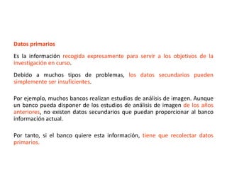 Datos primarios
Es la información recogida expresamente para servir a los objetivos de la
investigación en curso.
Debido a muchos tipos de problemas, los datos secundarios pueden
simplemente ser insuficientes.
Por ejemplo, muchos bancos realizan estudios de análisis de imagen. Aunque
un banco pueda disponer de los estudios de análisis de imagen de los años
anteriores, no existen datos secundarios que puedan proporcionar al banco
información actual.
Por tanto, si el banco quiere esta información, tiene que recolectar datos
primarios.
 
