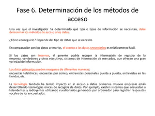Fase 6. Determinación de los métodos de
acceso
Una vez que el investigador ha determinado qué tipo o tipos de información se necesitan, debe
determinar los métodos de acceso a los datos.
¿Cómo conseguirlo? Depende del tipo de datos que se necesite.
En comparación con los datos primarios, el acceso a los datos secundarios es relativamente fácil.
Si los datos son internos, el gerente podría recoger la información de registro de la
empresa, vendedores y otros ejecutivos, sistemas de información de mercados, que ofrecen una gran
variedad de información.
Los datos primarios pueden recogerse de diferentes maneras:
encuestas telefónicas, encuestas por correo, entrevistas personales puerta a puerta, entrevistas en las
tiendas, etc.
La tecnología también ha tenido impacto en el acceso a datos primarios. Nuevas empresas están
desarrollando tecnologías únicas de recogida de datos. Por ejemplo, existen sistemas que encuestan a
televidentes y radioyentes utilizando cuestionarios generados por ordenador para registrar respuestas
vocales de los encuestados.
 