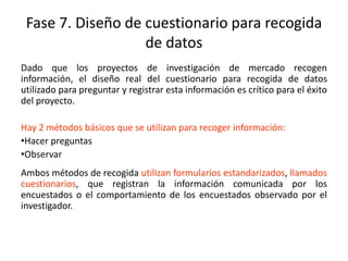 Fase 7. Diseño de cuestionario para recogida
de datos
Dado que los proyectos de investigación de mercado recogen
información, el diseño real del cuestionario para recogida de datos
utilizado para preguntar y registrar esta información es crítico para el éxito
del proyecto.
Hay 2 métodos básicos que se utilizan para recoger información:
•Hacer preguntas
•Observar
Ambos métodos de recogida utilizan formularios estandarizados, llamados
cuestionarios, que registran la información comunicada por los
encuestados o el comportamiento de los encuestados observado por el
investigador.
 
