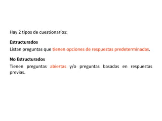 Hay 2 tipos de cuestionarios:
Estructurados
Listan preguntas que tienen opciones de respuestas predeterminadas.
No Estructurados
Tienen preguntas abiertas y/o preguntas basadas en respuestas
previas.
 