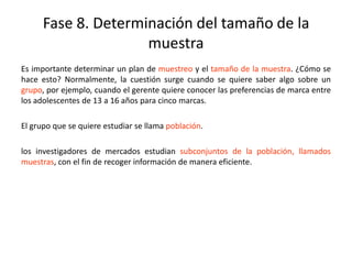 Fase 8. Determinación del tamaño de la
muestra
Es importante determinar un plan de muestreo y el tamaño de la muestra. ¿Cómo se
hace esto? Normalmente, la cuestión surge cuando se quiere saber algo sobre un
grupo, por ejemplo, cuando el gerente quiere conocer las preferencias de marca entre
los adolescentes de 13 a 16 años para cinco marcas.
El grupo que se quiere estudiar se llama población.
los investigadores de mercados estudian subconjuntos de la población, llamados
muestras, con el fin de recoger información de manera eficiente.
 