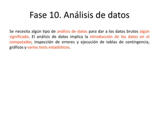 Fase 10. Análisis de datos
Se necesita algún tipo de análisis de datos para dar a los datos brutos algún
significado. El análisis de datos implica la introducción de los datos en el
computador, inspección de errores y ejecución de tablas de contingencia,
gráficos y varios tests estadísticos.
 