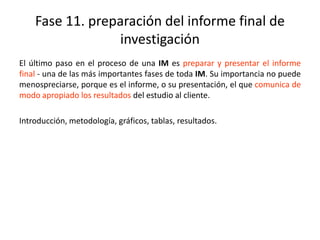 Fase 11. preparación del informe final de
investigación
El último paso en el proceso de una IM es preparar y presentar el informe
final - una de las más importantes fases de toda IM. Su importancia no puede
menospreciarse, porque es el informe, o su presentación, el que comunica de
modo apropiado los resultados del estudio al cliente.
Introducción, metodología, gráficos, tablas, resultados.
 