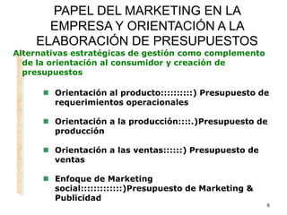 8
PAPEL DEL MARKETING EN LA
EMPRESA Y ORIENTACIÓN A LA
ELABORACIÓN DE PRESUPUESTOS
Alternativas estratégicas de gestión como complemento
de la orientación al consumidor y creación de
presupuestos
 Orientación al producto::::::::::) Presupuesto de
requerimientos operacionales
 Orientación a la producción::::.)Presupuesto de
producción
 Orientación a las ventas::::::) Presupuesto de
ventas
 Enfoque de Marketing
social:::::::::::::)Presupuesto de Marketing &
Publicidad
 