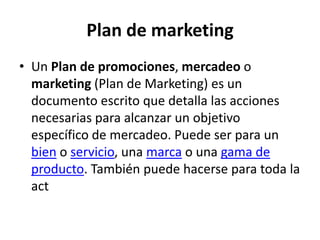 Plan de marketing
• Un Plan de promociones, mercadeo o
marketing (Plan de Marketing) es un
documento escrito que detalla las acciones
necesarias para alcanzar un objetivo
específico de mercadeo. Puede ser para un
bien o servicio, una marca o una gama de
producto. También puede hacerse para toda la
act
 