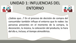UNIDAD 1: INFLUENCIAS DEL
ENTORNO
¿Sabías que...? En el proceso de decisión de compra del
consumidor también influye el entorno que le rodee: las
personas presentes en el momento de la compra, la
decoración, la música, la colocación del producto, la hora
del día e, incluso, el tiempo atmosférico.
 
