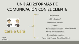 UNIDAD 2:FORMAS DE
COMUNICACIÓN CON EL CLIENTE
Actitud positiva
¿Oír o Escuchar?
Respeto a las personas
Sonrisa
Técnicas de conversación
Ofrecer información eficaz
Evitar actitudes negativas
Nunca dar órdenes al cliente( favoritismo)
VIDEO
PRÁCTICO
Sonreír, hablando
 