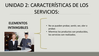 UNIDAD 2: CARACTERÍSTICAS DE LOS
SERVICIOS:
• No se pueden probar, sentir, ver, oler o
probar.
• Mientras los productos son producidos,
los servicios son realizados.
 