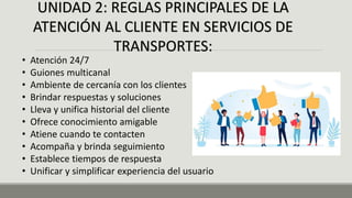UNIDAD 2: REGLAS PRINCIPALES DE LA
ATENCIÓN AL CLIENTE EN SERVICIOS DE
TRANSPORTES:
• Atención 24/7
• Guiones multicanal
• Ambiente de cercanía con los clientes
• Brindar respuestas y soluciones
• Lleva y unifica historial del cliente
• Ofrece conocimiento amigable
• Atiene cuando te contacten
• Acompaña y brinda seguimiento
• Establece tiempos de respuesta
• Unificar y simplificar experiencia del usuario
 