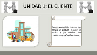 Es toda persona física o jurídica que
compra un producto o recibe un
servicio y que mantiene una
relación comercial con la empresa.
UNIDAD 1: EL CLIENTE
 
