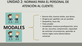 UNIDAD 2: NORMAS PARA EL PERSONAL DE
ATENCIÓN AL CLIENTE:
• Buenos días, buenas tardes, que desea.
• Dirigirse por apellido ( de ser posible)
• Despedirse, buen día
• Trato amable
• Amabilidad: involucra predisposición, tono
de voz, escuchar, comprensión, capacidad
de controlar circunstancias, aprender al
menos ingles como idioma básico
universal.
 