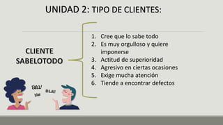 UNIDAD 2: TIPO DE CLIENTES:
1. Cree que lo sabe todo
2. Es muy orgulloso y quiere
imponerse
3. Actitud de superioridad
4. Agresivo en ciertas ocasiones
5. Exige mucha atención
6. Tiende a encontrar defectos
 