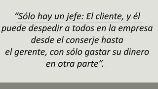 “Sólo hay un jefe: El cliente, y él
puede despedir a todos en la empresa
desde el conserje hasta
el gerente, con sólo gastar su dinero
en otra parte”.
 