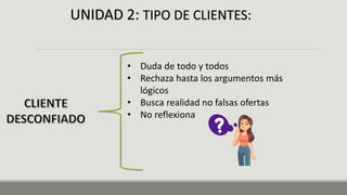 UNIDAD 2: TIPO DE CLIENTES:
• Duda de todo y todos
• Rechaza hasta los argumentos más
lógicos
• Busca realidad no falsas ofertas
• No reflexiona
 