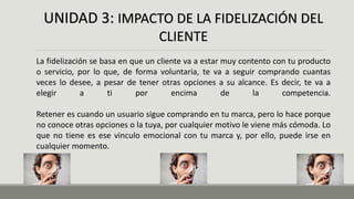 UNIDAD 3: IMPACTO DE LA FIDELIZACIÓN DEL
CLIENTE
La fidelización se basa en que un cliente va a estar muy contento con tu producto
o servicio, por lo que, de forma voluntaria, te va a seguir comprando cuantas
veces lo desee, a pesar de tener otras opciones a su alcance. Es decir, te va a
elegir a ti por encima de la competencia.
Retener es cuando un usuario sigue comprando en tu marca, pero lo hace porque
no conoce otras opciones o la tuya, por cualquier motivo le viene más cómoda. Lo
que no tiene es ese vinculo emocional con tu marca y, por ello, puede irse en
cualquier momento.
 