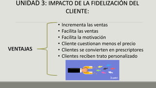 UNIDAD 3: IMPACTO DE LA FIDELIZACIÓN DEL
CLIENTE:
• Incrementa las ventas
• Facilita las ventas
• Facilita la motivación
• Cliente cuestionan menos el precio
• Clientes se convierten en prescriptores
• Clientes reciben trato personalizado
 