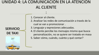UNIDAD 4: LA COMUNICACIÓN EN LA ATENCIÓN
AL CLIENTE
:
1. Conocer al cliente.
2. Analizar las redes de comunicación a través de la
cual se van a promocionar .
3. Lenguaje y expresiones adecuadas.
4. El cliente percibe los mensajes mismo que busca
personalización, no se quiere ser tratado en masa
5. Saber cómo, cuándo, cuánto y qué contar?
 