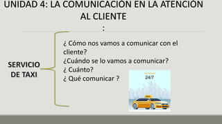 UNIDAD 4: LA COMUNICACIÓN EN LA ATENCIÓN
AL CLIENTE
:
¿ Cómo nos vamos a comunicar con el
cliente?
¿Cuándo se lo vamos a comunicar?
¿ Cuánto?
¿ Qué comunicar ?
 