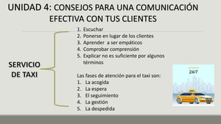 UNIDAD 4: CONSEJOS PARA UNA COMUNICACIÓN
EFECTIVA CON TUS CLIENTES
1. Escuchar
2. Ponerse en lugar de los clientes
3. Aprender a ser empáticos
4. Comprobar comprensión
5. Explicar no es suficiente por algunos
términos
Las fases de atención para el taxi son:
1. La acogida
2. La espera
3. El seguimiento
4. La gestión
5. La despedida
 