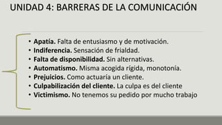 UNIDAD 4: BARRERAS DE LA COMUNICACIÓN
• Apatía. Falta de entusiasmo y de motivación.
• Indiferencia. Sensación de frialdad.
• Falta de disponibilidad. Sin alternativas.
• Automatismo. Misma acogida rígida, monotonía.
• Prejuicios. Como actuaría un cliente.
• Culpabilización del cliente. La culpa es del cliente
• Victimismo. No tenemos su pedido por mucho trabajo
 