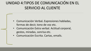 UNIDAD 4:TIPOS DE COMUNICACIÓN EN EL
SERVICIO AL CLIENTE
• Comunicación Verbal. Expresiones habladas,
formas de decir, tono de voz etc.
• Comunicación Extra verbal. Actitud corporal,
gestos, miradas, sonrisa etc.
• Comunicación Escrita. Cartas, emails.
 