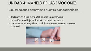 UNIDAD 4: MANEJO DE LAS EMOCIONES
Las emociones determinan nuestro comportamiento.
• Toda acción física o mental genera una emoción.
• La acción se refleja en función de cómo se siente.
• Las emociones negativas modifican nuestro comportamiento
habitual
 