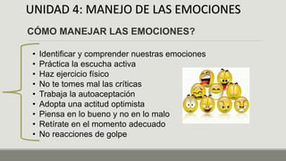 UNIDAD 4: MANEJO DE LAS EMOCIONES
CÓMO MANEJAR LAS EMOCIONES?
• Identificar y comprender nuestras emociones
• Práctica la escucha activa
• Haz ejercicio físico
• No te tomes mal las críticas
• Trabaja la autoaceptación
• Adopta una actitud optimista
• Piensa en lo bueno y no en lo malo
• Retírate en el momento adecuado
• No reacciones de golpe
 