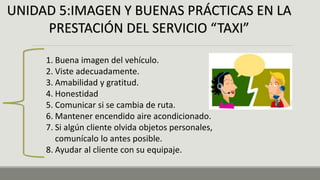 UNIDAD 5:IMAGEN Y BUENAS PRÁCTICAS EN LA
PRESTACIÓN DEL SERVICIO “TAXI”
1. Buena imagen del vehículo.
2. Viste adecuadamente.
3. Amabilidad y gratitud.
4. Honestidad
5. Comunicar si se cambia de ruta.
6. Mantener encendido aire acondicionado.
7. Si algún cliente olvida objetos personales,
comunícalo lo antes posible.
8. Ayudar al cliente con su equipaje.
 
