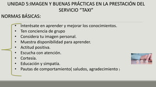 UNIDAD 5:IMAGEN Y BUENAS PRÁCTICAS EN LA PRESTACIÓN DEL
SERVICIO “TAXI”
NORMAS BÁSICAS:
• Interésate en aprender y mejorar los conocimientos.
• Ten conciencia de grupo
• Considera tu imagen personal.
• Muestra disponibilidad para aprender.
• Actitud positiva.
• Escucha con atención.
• Cortesía.
• Educación y simpatía.
• Pautas de comportamiento( saludos, agradecimiento )
 