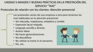 UNIDAD 5:IMAGEN Y BUENAS PRÁCTICAS EN LA PRESTACIÓN DEL
SERVICIO “TAXI”
Protocolos de relación con los clientes: Atención presencial
Los protocoles varían de una empresa a otra pero tenemos los
mas habituales en la atención presencial:
• Ser educado, respetuoso, empático y cordial.
• Expresión facial relajada.
• Lenguaje sencillo y directo.
• Aclarar ideas
• No hacer generalizaciones
• No descalificar
• No utilizar la ironía ni el sarcasmo
• Etc, etc.
 