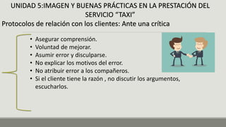 UNIDAD 5:IMAGEN Y BUENAS PRÁCTICAS EN LA PRESTACIÓN DEL
SERVICIO “TAXI”
Protocolos de relación con los clientes: Ante una crítica
• Asegurar comprensión.
• Voluntad de mejorar.
• Asumir error y disculparse.
• No explicar los motivos del error.
• No atribuir error a los compañeros.
• Si el cliente tiene la razón , no discutir los argumentos,
escucharlos.
 