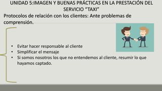 UNIDAD 5:IMAGEN Y BUENAS PRÁCTICAS EN LA PRESTACIÓN DEL
SERVICIO “TAXI”
Protocolos de relación con los clientes: Ante problemas de
comprensión.
• Evitar hacer responsable al cliente
• Simplificar el mensaje
• Si somos nosotros los que no entendemos al cliente, resumir lo que
hayamos captado.
 