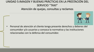 UNIDAD 5:IMAGEN Y BUENAS PRÁCTICAS EN LA PRESTACIÓN DEL
SERVICIO “TAXI”
Atención de quejas, consultas y reclamos
• Personal de atención al cliente tenga presente derechos y deberes del
consumidor y/o usuarios y conozca la normativa y las instituciones
relacionadas con la defensa del consumidor.
 