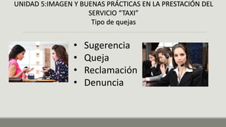 UNIDAD 5:IMAGEN Y BUENAS PRÁCTICAS EN LA PRESTACIÓN DEL
SERVICIO “TAXI”
Tipo de quejas
• Sugerencia
• Queja
• Reclamación
• Denuncia
 