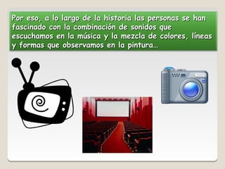 Por eso, a lo largo de la historia las personas se han
fascinado con la combinación de sonidos que
escuchamos en la música y la mezcla de colores, líneas
y formas que observamos en la pintura…
 