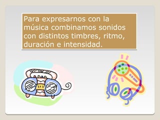 Para expresarnos con la
música combinamos sonidos
con distintos timbres, ritmo,
duración e intensidad.
 