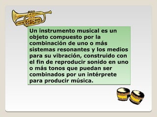 Un instrumento musical es un
objeto compuesto por la
combinación de uno o más
sistemas resonantes y los medios
para su vibración, construido con
el fin de reproducir sonido en uno
o más tonos que puedan ser
combinados por un intérprete
para producir música.
 