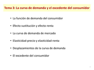 Tema 3: La curva de demanda y el excedente del consumidor
• La función de demanda del consumidor
• Efecto sustitución y efecto renta
• La curva de demanda de mercado
• Elasticidad-precio y elasticidad-renta
• Desplazamientos de la curva de demanda
• El excedente del consumidor
1
 