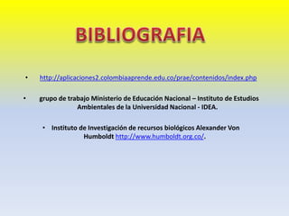 • http://aplicaciones2.colombiaaprende.edu.co/prae/contenidos/index.php
• grupo de trabajo Ministerio de Educación Nacional – Instituto de Estudios
Ambientales de la Universidad Nacional - IDEA.
• Instituto de Investigación de recursos biológicos Alexander Von
Humboldt http://www.humboldt.org.co/.
 