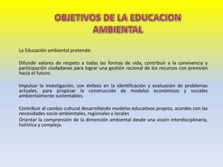 La Educación ambiental pretende:
Difundir valores de respeto a todas las formas de vida, contribuir a la convivencia y
participación ciudadanas para lograr una gestión racional de los recursos con previsión
hacia el futuro.
Impulsar la investigación, con énfasis en la identificación y evaluación de problemas
actuales, para propiciar la construcción de modelos económicos y sociales
ambientalmente sustentables.
Contribuir al cambio cultural desarrollando modelos educativos propios, acordes con las
necesidades socio-ambientales, regionales y locales
Orientar la comprensión de la dimensión ambiental desde una visión interdisciplinaria,
holística y compleja.
 