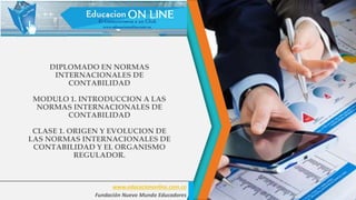 DIPLOMADO EN NORMAS
INTERNACIONALES DE
CONTABILIDAD
MODULO 1. INTRODUCCION A LAS
NORMAS INTERNACIONALES DE
CONTABILIDAD
CLASE 1. ORIGEN Y EVOLUCION DE
LAS NORMAS INTERNACIONALES DE
CONTABILIDAD Y EL ORGANISMO
REGULADOR.
www.educaciononline.com.co
Fundación Nuevo Mundo Educadores
 
