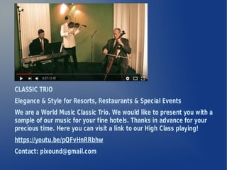 CLASSIC TRIO
Elegance & Style for Resorts, Restaurants & Special Events
We are a World Music Classic Trio. We would like to present you with a
sample of our music for your fine hotels. Thanks in advance for your
precious time. Here you can visit a link to our High Class playing!
https://youtu.be/pQFvHnRRbhw
Contact: pixound@gmail.com
 