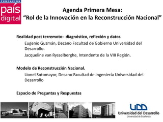 Agenda Primera Mesa:
   “Rol de la Innovación en la Reconstrucción Nacional”

Realidad post terremoto: diagnóstico, reflexión y datos
    Eugenio Guzmán, Decano Facultad de Gobierno Universidad del
    Desarrollo.
    Jacqueline van Rysselberghe, Intendente de la VIII Región.

Modelo de Reconstrucción Nacional.
   Lionel Sotomayor, Decano Facultad de Ingeniería Universidad del
   Desarrollo

Espacio de Preguntas y Respuestas
 