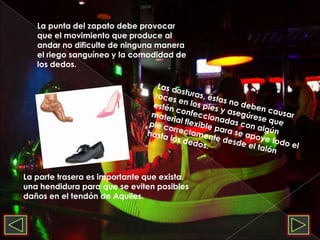La punta del zapato debe provocar que el movimiento que produce al andar no dificulte de ninguna manera el riego sanguíneo y la comodidad de los dedos.Las costuras, éstas no deben causar roces en los pies y asegúrese que estén confeccionadas con algún material flexible para se apoye todo el pie correctamente desde el talón hasta los dedos.La parte trasera es importante que exista una hendidura para que se eviten posibles daños en el tendón de Aquiles.