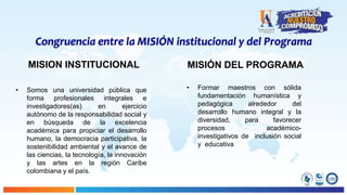 Congruencia entre la MISIÓN institucional y del Programa
MISION INSTITUCIONAL
• Somos una universidad pública que
forma profesionales integrales e
investigadores(as) en ejercicio
autónomo de la responsabilidad social y
en búsqueda de la excelencia
académica para propiciar el desarrollo
humano, la democracia participativa, la
sostenibilidad ambiental y el avance de
las ciencias, la tecnología, la innovación
y las artes en la región Caribe
colombiana y el país.
MISIÓN DEL PROGRAMA
• Formar maestros con sólida
fundamentación humanística y
pedagógica alrededor del
desarrollo humano integral y la
diversidad, para favorecer
procesos académico-
investigativos de inclusión social
y educativa
 