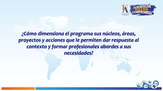 ¿Cómo dimensiona el programa sus núcleos, áreas,
proyectos y acciones que le permiten dar respuesta al
contexto y formar profesionales abordes a sus
necesidades?
 