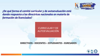 CURRICULAR Y DE
AUTOEVALUACIÓN
¿De qué forma el comité curricular y de autoevaluación está
dando respuesta a las directrices nacionales en materia de
formación de licenciados?
DIRECTIVOS - DOCENTES – ESTUDIANTES - EGRESADOS
 
