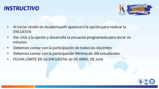 INSTRUCTIVO
• Al iniciar sesión en Academusoft aparecerá la opción para realizar la
ENCUESTA
• Dar click a la opción y desarrolle la encuesta programada para durar 20
minutos
• Debemos contar con la participación de todos los docentes
• Debemos contar con la participación Mínima de 188 estudiantes.
• FECHA LÍMITE DE LA ENCUESTA: 30 DE ABRIL DE 2016
 