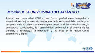 MISIÓN DE LA UNIVERSIDAD DEL ATLÁNTICO
Somos una Universidad Pública que forma profesionales integrales e
investigadores(as) en ejercicio autónomo de la responsabilidad social y en
búsqueda de la excelencia académica para propiciar el desarrollo humano, la
democracia participativa, la sostenibilidad ambiental y el avance de las
ciencias, la tecnología, la innovación y las artes en la región Caribe
colombiana y el país.
 