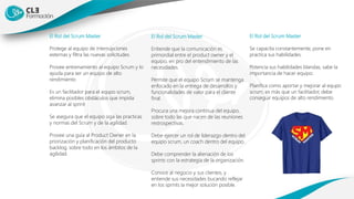 El Rol del Scrum Master
Protege al equipo de interrupciones
externas y filtra las nuevas solicitudes.
Provee entrenamiento al equipo Scrum y lo
ayuda para ser un equipo de alto
rendimiento
Es un facilitador para el equpo scrum,
elimina posibles obstáculos que impida
avanzar al sprint
Se asegura que el equipo siga las practicas
y normas del Scrum y de la agilidad.
Provee una guía al Product Owner en la
priorización y planificación del producto
backlog, sobre todo en los ámbitos de la
agilidad.
El Rol del Scrum Master
Entiende que la comunicación es
primordial entre el product owner y el
equipo, en pro del entendimiento de las
necesidades.
Permite que el equipo Scrum se mantenga
enfocado en la entrega de desarrollos y
funcionalidades de valor para el cliente
final.
Procura una mejora continua del equipo,
sobre todo las que nacen de las reuniones
restrospectivas.
Debe ejercer un rol de liderazgo dentro del
equipo scrum, un coach dentro del equipo.
Debe comprender la alienación de los
sprints con la estrategia de la organización.
Conoce al negocio y sus clientes, y
entiende sus necesidades bucando reflejar
en los sprints la mejor solución posible.
El Rol del Scrum Master
Se capacita constantemente, pone en
practica sus habilidades.
Potencia sus habilidades blandas, sabe la
importancia de hacer equipo.
Planifica como aportar y mejorar al equpo
scrum, es más que un facilitador, debe
conseguir equipos de alto rendimiento
 